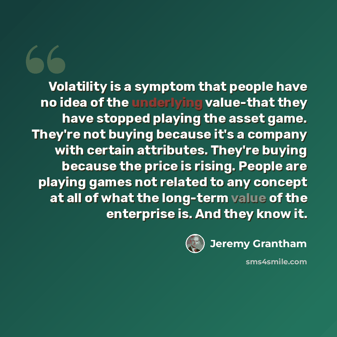 “Volatility is a symptom that people have no idea of the underlying value-that they have stopped playing the asset game. They're not buying because it's a company with certain attributes. They're buying because the price is rising. People are playing games not related to any concept at all of what…” quote by Jeremy Grantham