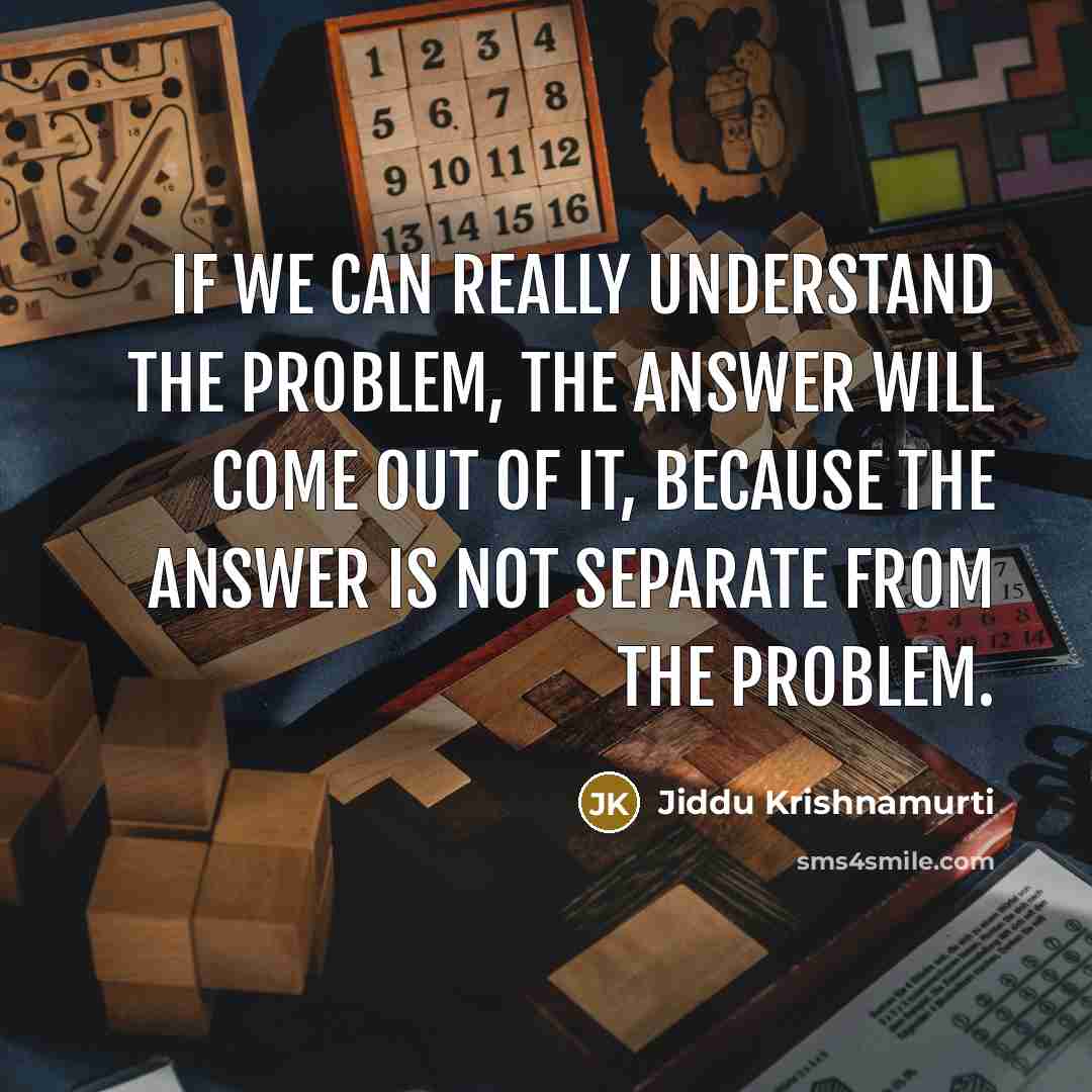 “If we can really understand the problem, the answer will come out of it, because the answer is not separate from the problem.” quote by Jiddu Krishnamurti