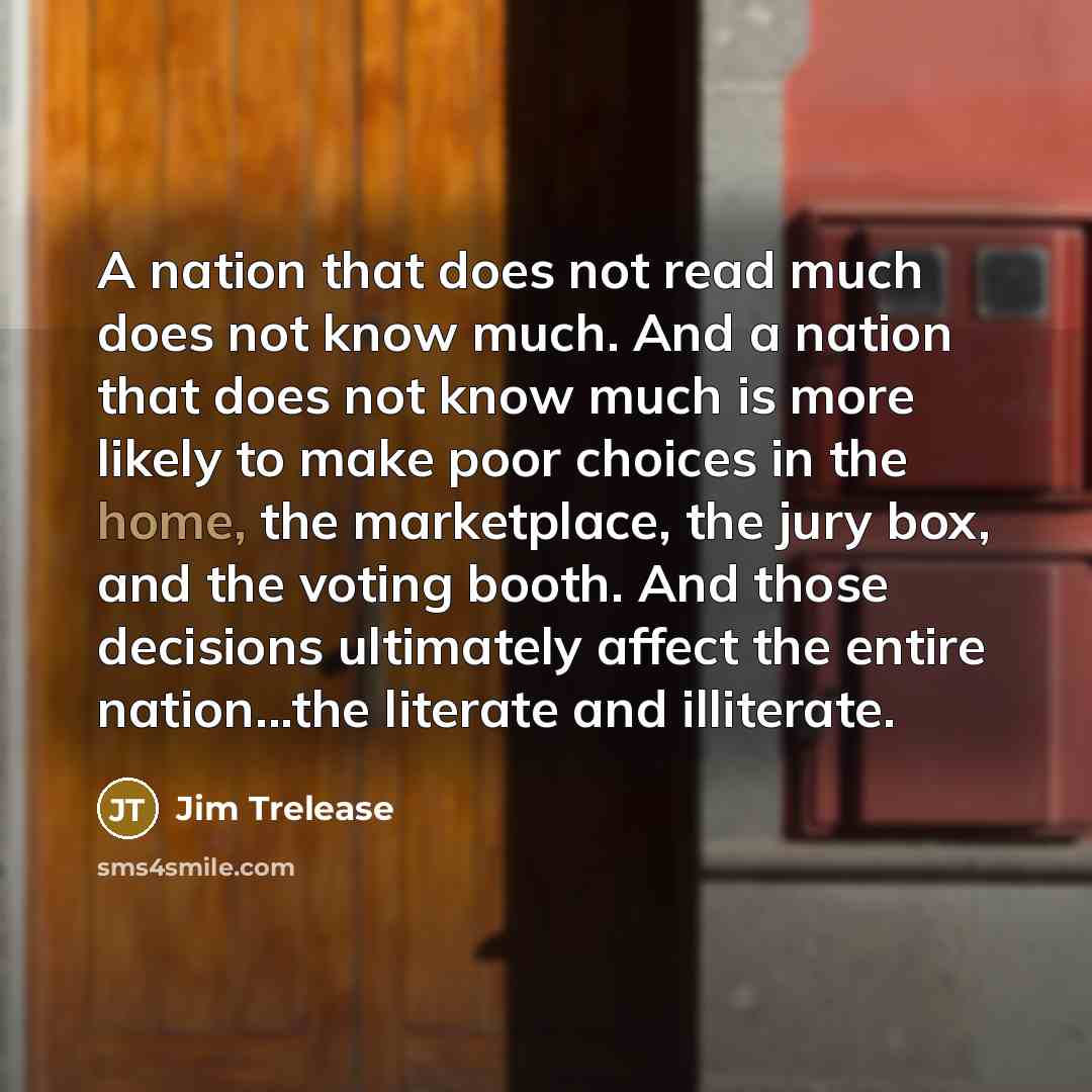 “A nation that does not read much does not know much. And a nation that does not know much is more likely to make poor choices in the home, the marketplace, the jury box, and the voting booth. And those decisions ultimately affect the entire nation...the literate and illiterate.” quote by Jim Trelease
