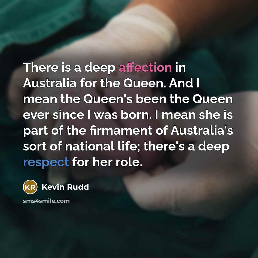 “There is a deep affection in Australia for the Queen. And I mean the Queen's been the Queen ever since I was born. I mean she is part of the firmament of Australia's sort of national life; there's a deep respect for her role.” quote by Kevin Rudd