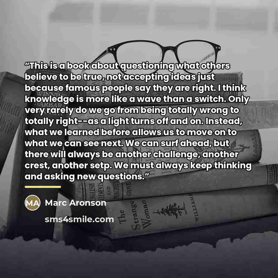 “This is a book about questioning what others believe to be true, not accepting ideas just because famous people say they are right. I think knowledge is more like a wave than a switch. Only very rarely do we go from being totally wrong to totally right--as a light turns off and on. Instead, what…” quote by Marc Aronson