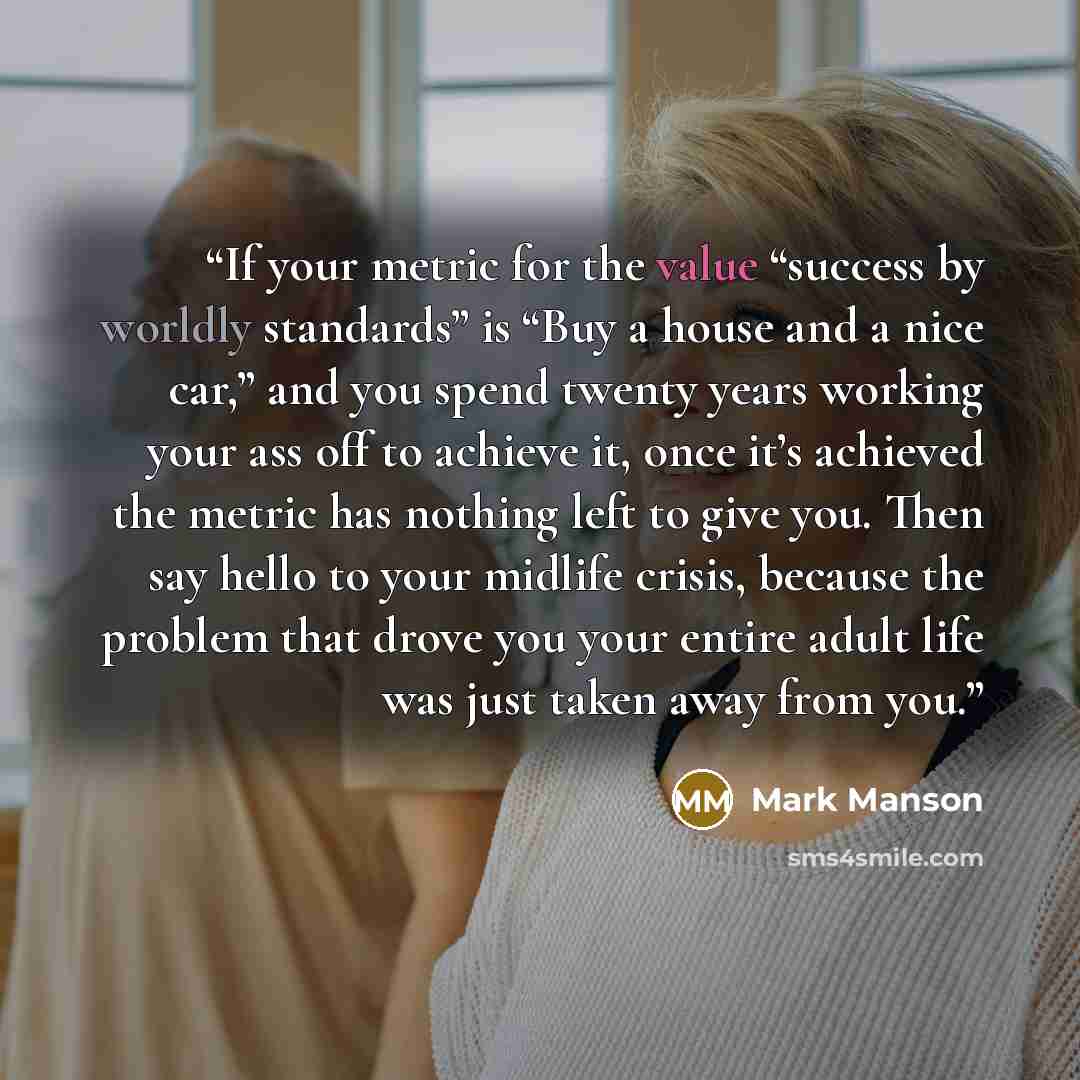“If your metric for the value “success by worldly standards” is “Buy a house and a nice car,” and you spend twenty years working your ass off to achieve it, once it’s achieved the metric has nothing left to give you. Then say hello to your midlife crisis, because the problem that drove you your…” quote by Mark Manson