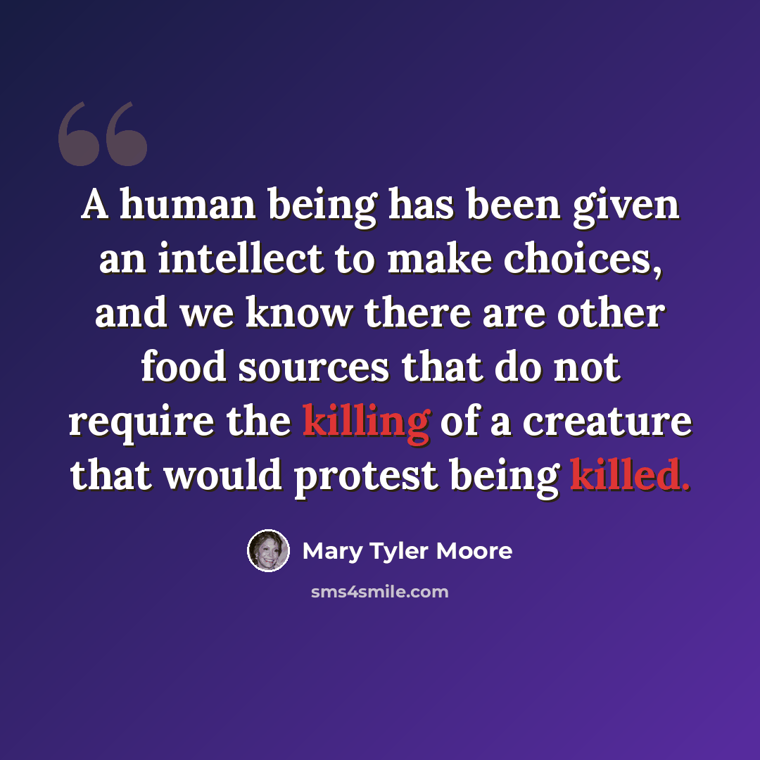 “A human being has been given an intellect to make choices, and we know there are other food sources that do not require the killing of a creature that would protest being killed.” quote by Mary Tyler Moore