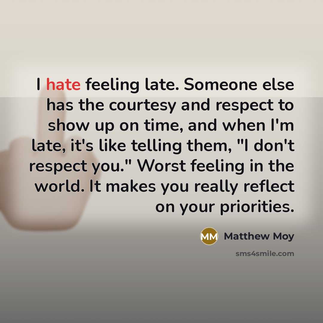 “I hate feeling late. Someone else has the courtesy and respect to show up on time, and when I'm late, it's like telling them, "I don't respect you." Worst feeling in the world. It makes you really reflect on your priorities.” quote by Matthew Moy
