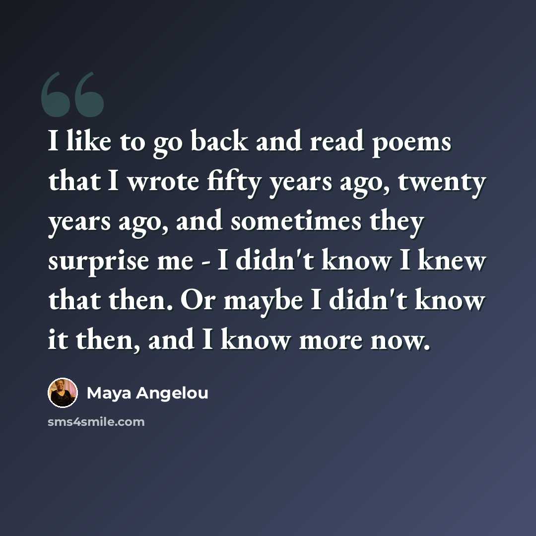 “I like to go back and read poems that I wrote fifty years ago, twenty years ago, and sometimes they surprise me - I didn't know I knew that then. Or maybe I didn't know it then, and I know more now.” quote by Maya Angelou