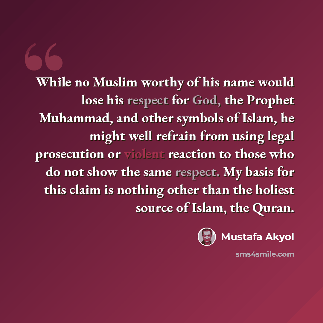 “While no Muslim worthy of his name would lose his respect for God, the Prophet Muhammad, and other symbols of Islam, he might well refrain from using legal prosecution or violent reaction to those who do not show the same respect. My basis for this claim is nothing other than the holiest source of…” quote by Mustafa Akyol