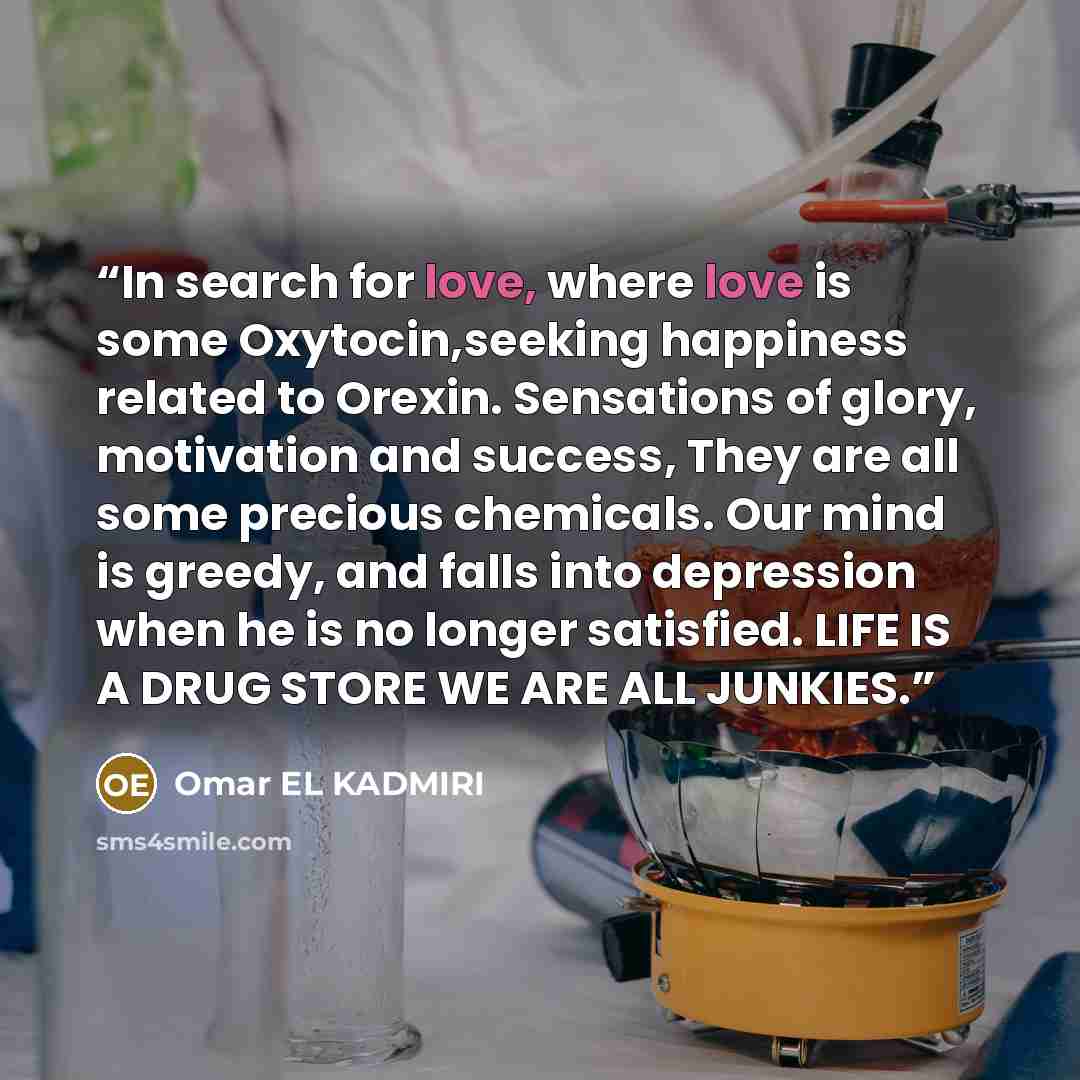 “In search for love, where love is some Oxytocin,seeking happiness related to Orexin. Sensations of glory, motivation and success, They are all some precious chemicals. Our mind is greedy, and falls into depression when he is no longer satisfied. LIFE IS A DRUG STORE WE ARE ALL JUNKIES.” quote by Omar EL KADMIRI