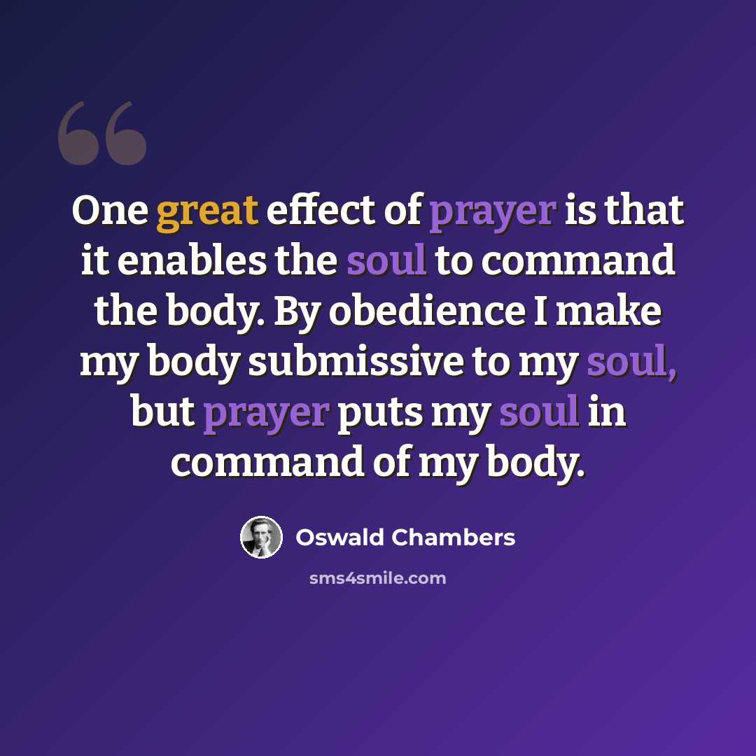 “One great effect of prayer is that it enables the soul to command the body. By obedience I make my body submissive to my soul, but prayer puts my soul in command of my body.” quote by Oswald Chambers