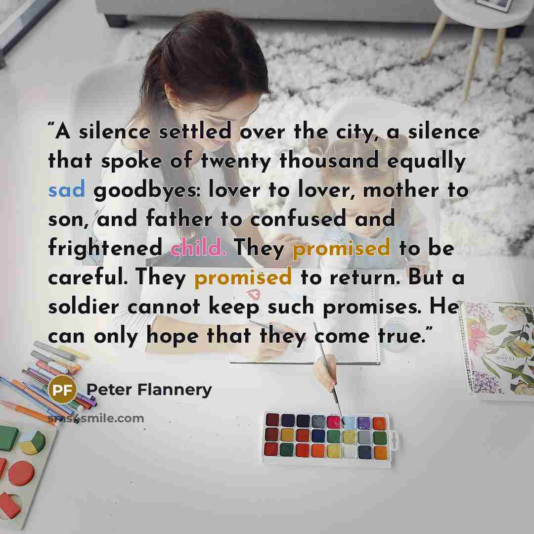 “A silence settled over the city, a silence that spoke of twenty thousand equally sad goodbyes: lover to lover, mother to son, and father to confused and frightened child. They promised to be careful. They promised to return. But a soldier cannot keep such promises. He can only hope that they come…” quote by Peter Flannery