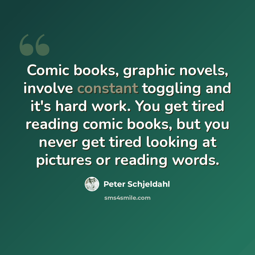 “Comic books, graphic novels, involve constant toggling and it's hard work. You get tired reading comic books, but you never get tired looking at pictures or reading words.” quote by Peter Schjeldahl