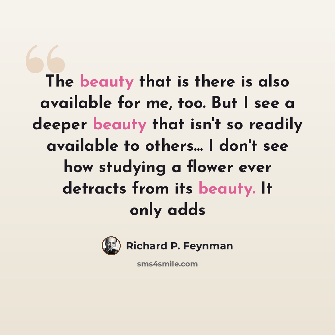 “The beauty that is there is also available for me, too. But I see a deeper beauty that isn't so readily available to others… I don't see how studying a flower ever detracts from its beauty. It only adds” quote by Richard P. Feynman