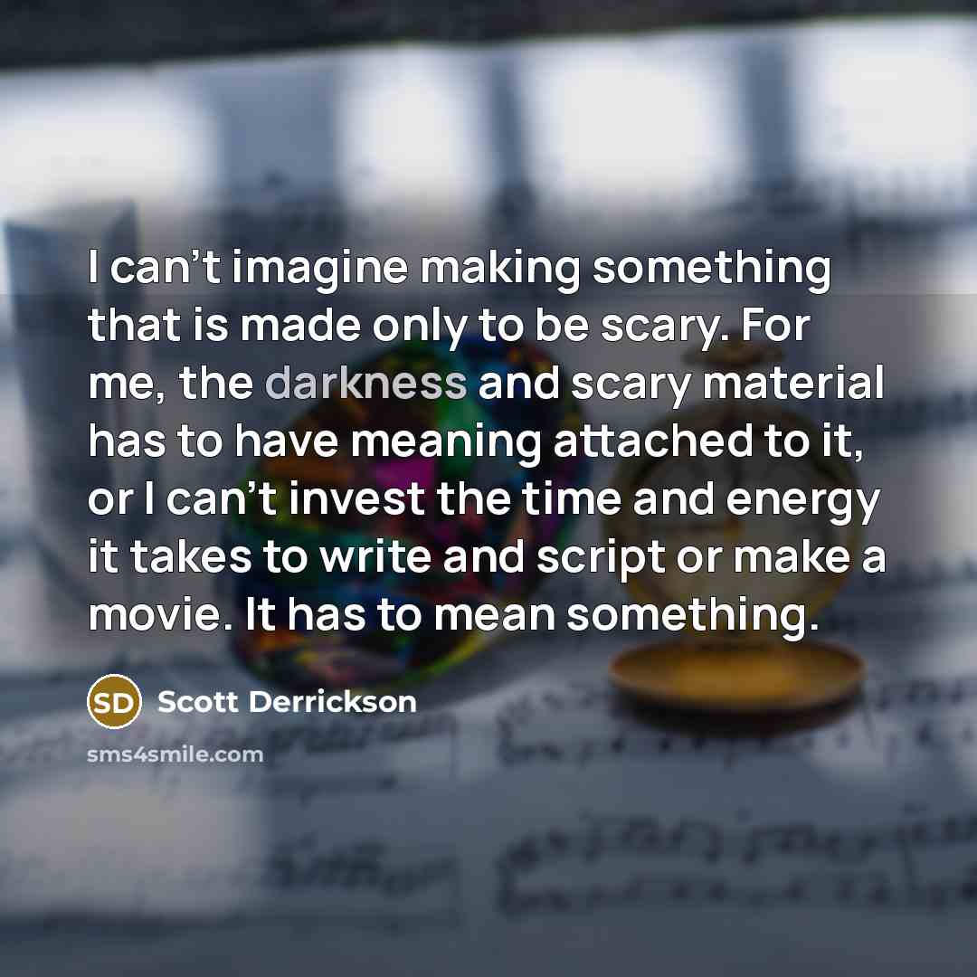 “I can't imagine making something that is made only to be scary. For me, the darkness and scary material has to have meaning attached to it, or I can't invest the time and energy it takes to write and script or make a movie. It has to mean something.” quote by Scott Derrickson