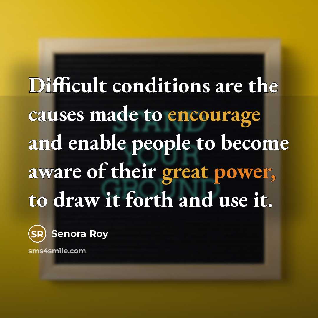 “Difficult conditions are the causes made to encourage and enable people to become aware of their great power, to draw it forth and use it.” quote by Senora Roy