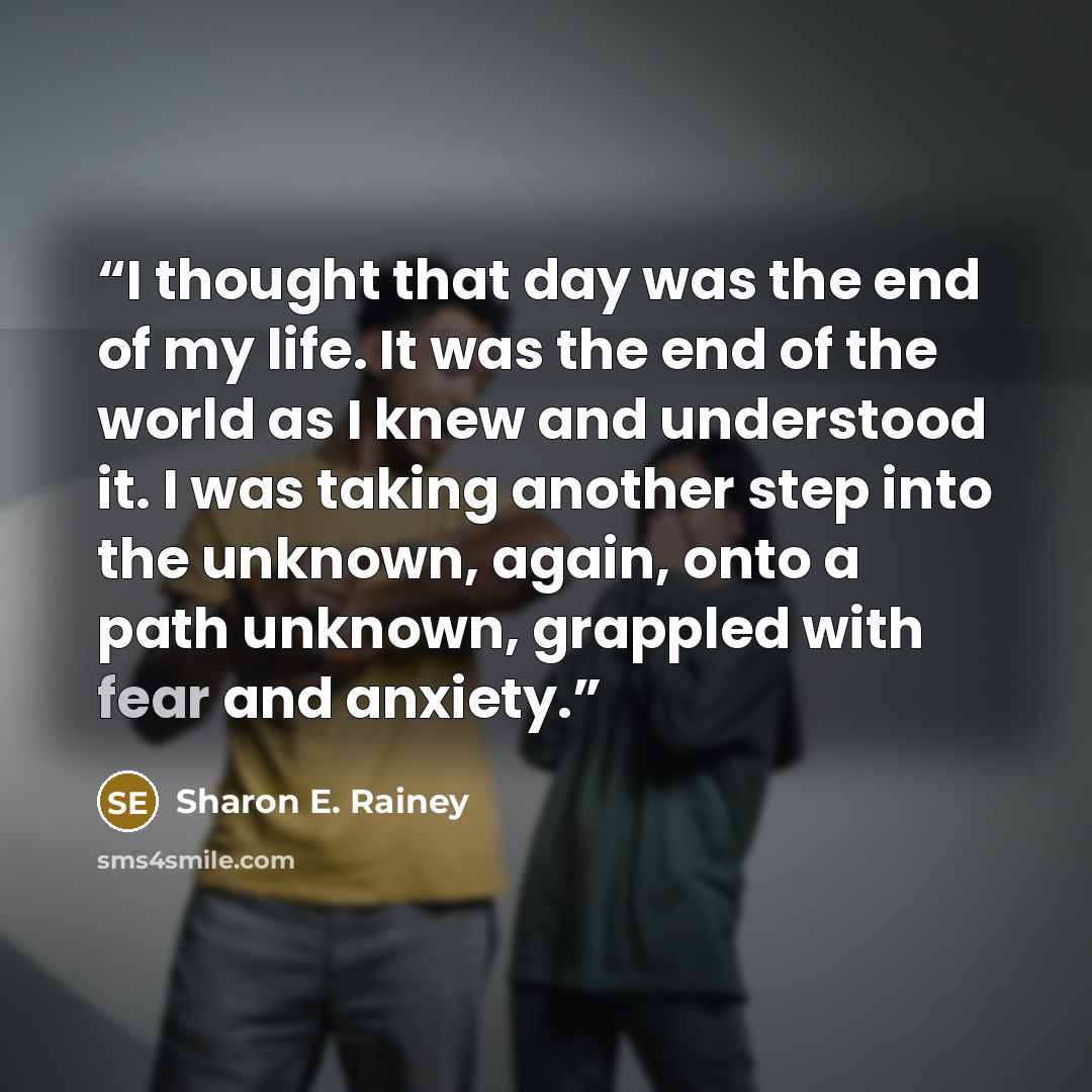 “I thought that day was the end of my life. It was the end of the world as I knew and understood it. I was taking another step into the unknown, again, onto a path unknown, grappled with fear and anxiety.” quote by Sharon E. Rainey