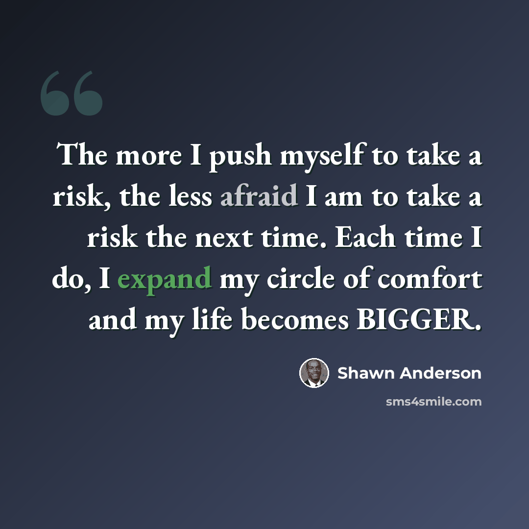“The more I push myself to take a risk, the less afraid I am to take a risk the next time. Each time I do, I expand my circle of comfort and my life becomes BIGGER.” quote by Shawn Anderson