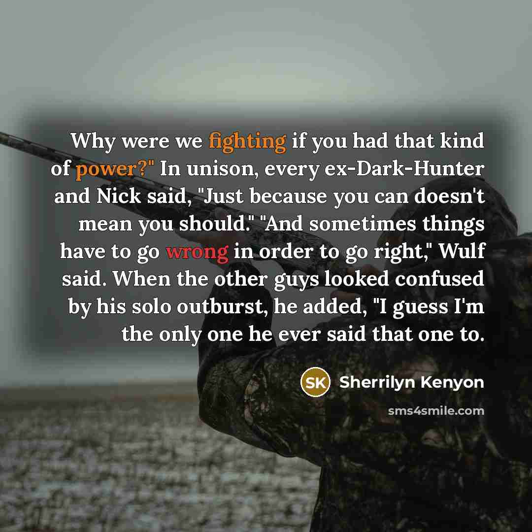 “Why were we fighting if you had that kind of power?" In unison, every ex-Dark-Hunter and Nick said, "Just because you can doesn't mean you should." "And sometimes things have to go wrong in order to go right," Wulf said. When the other guys looked confused by his solo outburst, he added, "I guess…” quote by Sherrilyn Kenyon