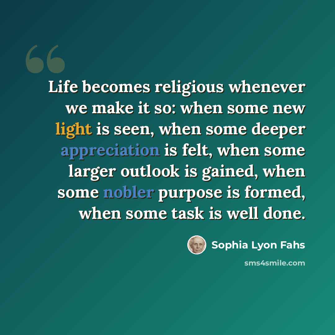 “Life becomes religious whenever we make it so: when some new light is seen, when some deeper appreciation is felt, when some larger outlook is gained, when some nobler purpose is formed, when some task is well done.” quote by Sophia Lyon Fahs