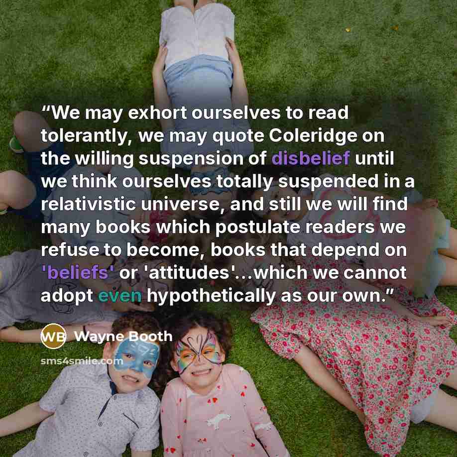 “We may exhort ourselves to read tolerantly, we may quote Coleridge on the willing suspension of disbelief until we think ourselves totally suspended in a relativistic universe, and still we will find many books which postulate readers we refuse to become, books that depend on 'beliefs' or…” quote by Wayne Booth