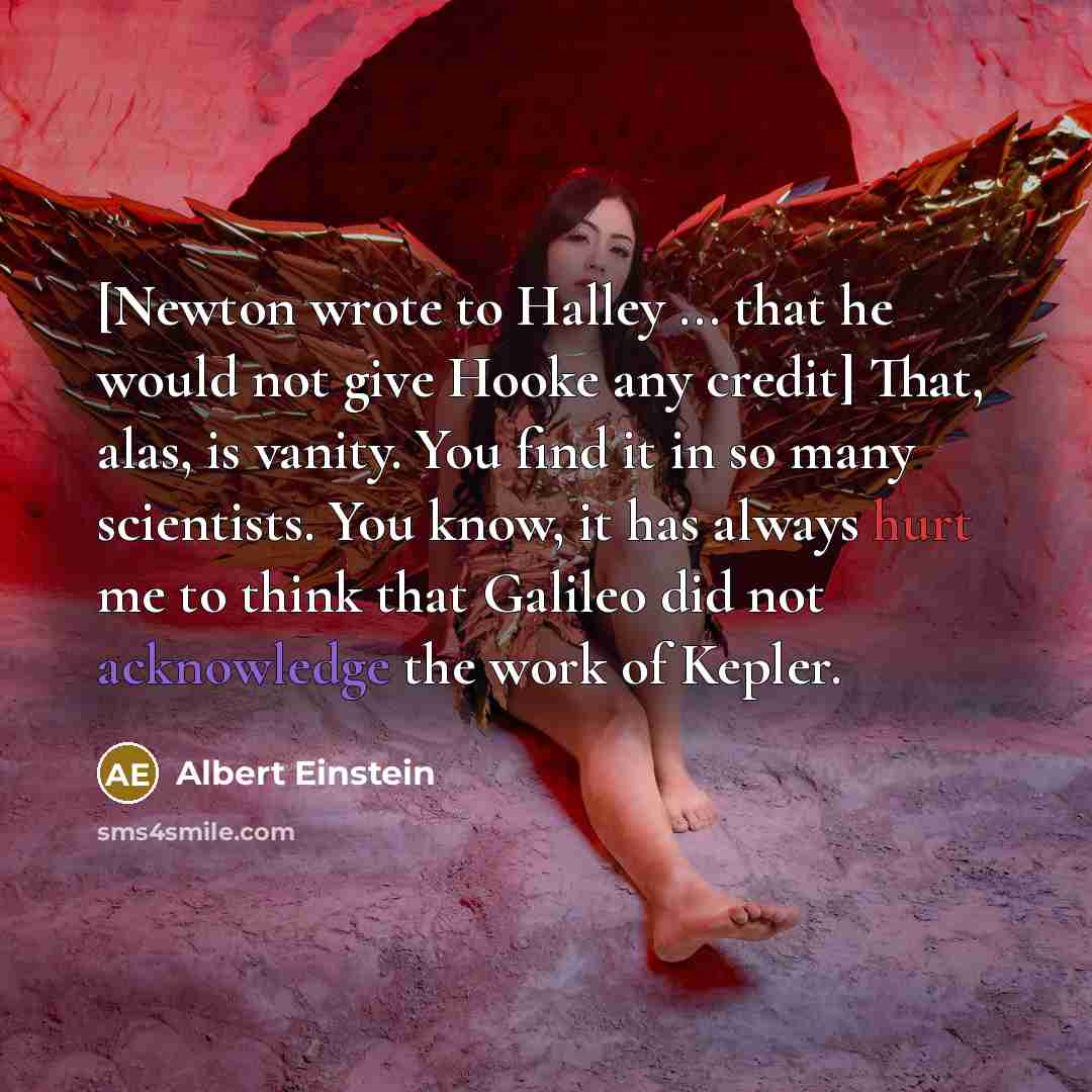 “[Newton wrote to Halley ... that he would not give Hooke any credit] That, alas, is vanity. You find it in so many scientists. You know, it has always hurt me to think that Galileo did not acknowledge the work of Kepler.” quote by Albert Einstein