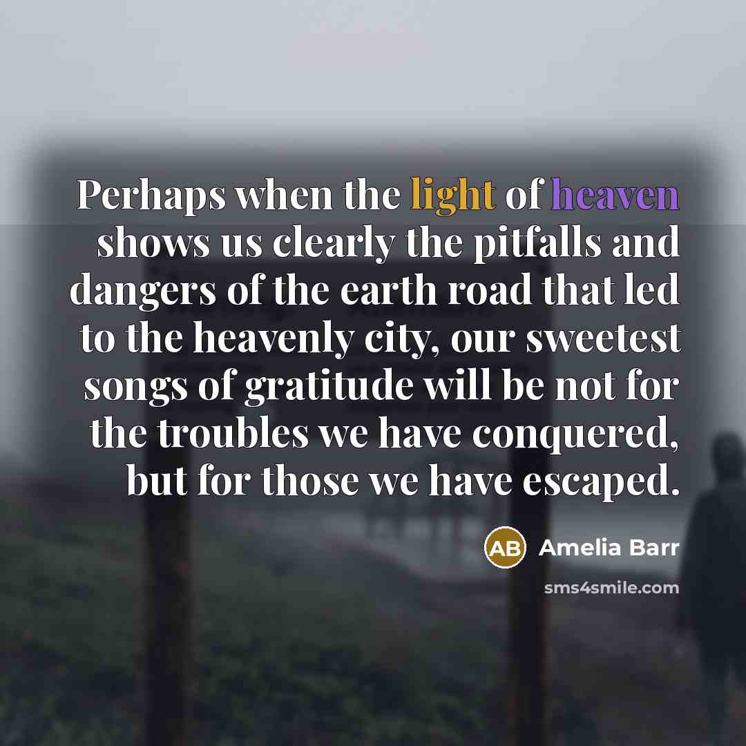 “Perhaps when the light of heaven shows us clearly the pitfalls and dangers of the earth road that led to the heavenly city, our sweetest songs of gratitude will be not for the troubles we have conquered, but for those we have escaped.” quote by Amelia Barr