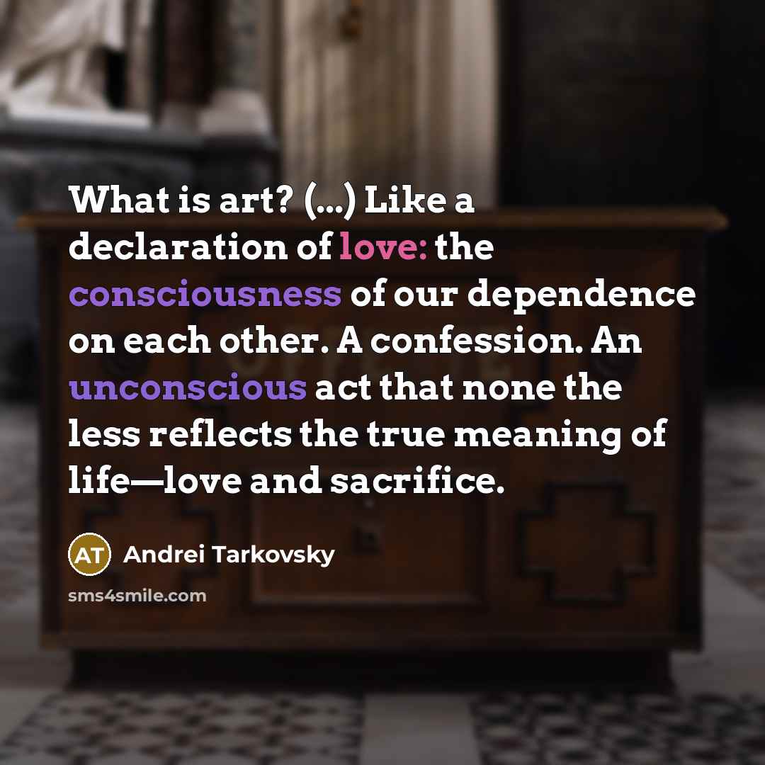 “What is art? (...) Like a declaration of love: the consciousness of our dependence on each other. A confession. An unconscious act that none the less reflects the true meaning of life—love and sacrifice.” quote by Andrei Tarkovsky
