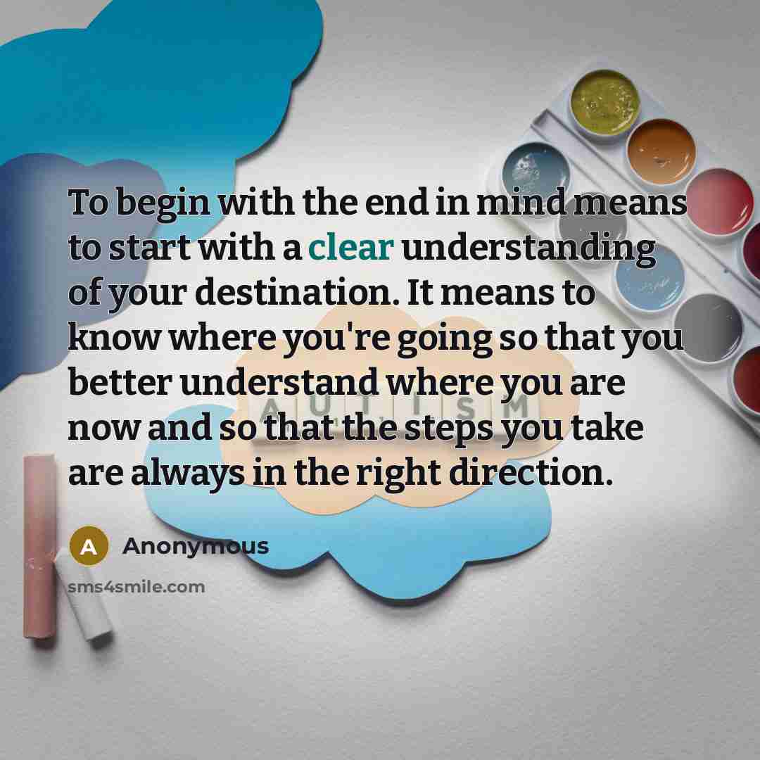 “To begin with the end in mind means to start with a clear understanding of your destination. It means to know where you're going so that you better understand where you are now and so that the steps you take are always in the right direction.” quote by Anonymous