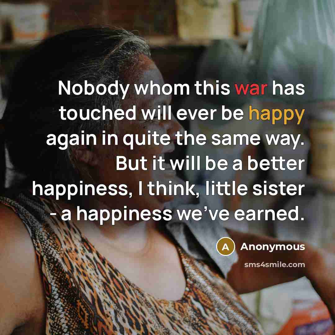 “Nobody whom this war has touched will ever be happy again in quite the same way. But it will be a better happiness, I think, little sister - a happiness we've earned.” quote by Anonymous