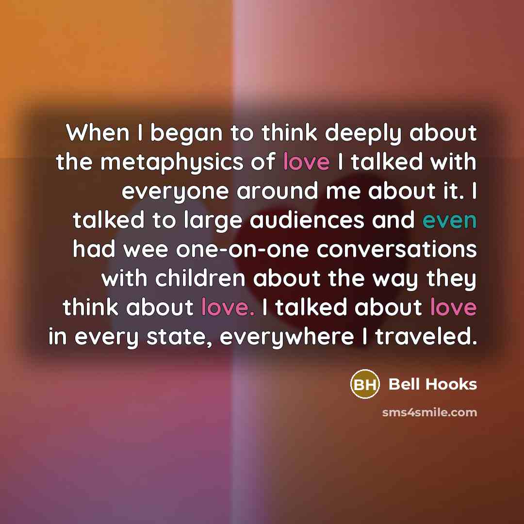 “When I began to think deeply about the metaphysics of love I talked with everyone around me about it. I talked to large audiences and even had wee one-on-one conversations with children about the way they think about love. I talked about love in every state, everywhere I traveled.” quote by Bell Hooks