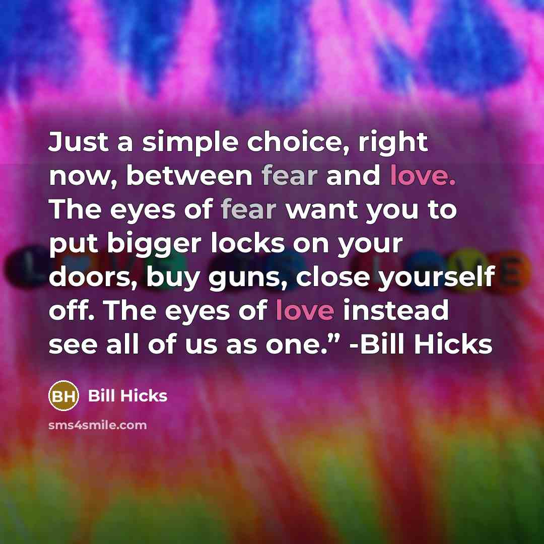 “Just a simple choice, right now, between fear and love. The eyes of fear want you to put bigger locks on your doors, buy guns, close yourself off. The eyes of love instead see all of us as one.” -Bill Hicks” quote by Bill Hicks