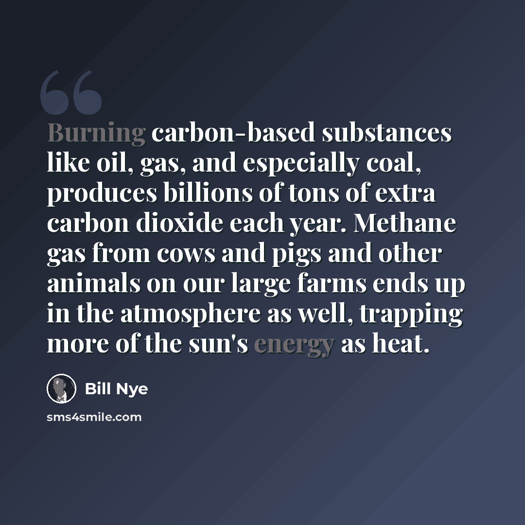 “Burning carbon-based substances like oil, gas, and especially coal, produces billions of tons of extra carbon dioxide each year. Methane gas from cows and pigs and other animals on our large farms ends up in the atmosphere as well, trapping more of the sun's energy as heat.” quote by Bill Nye