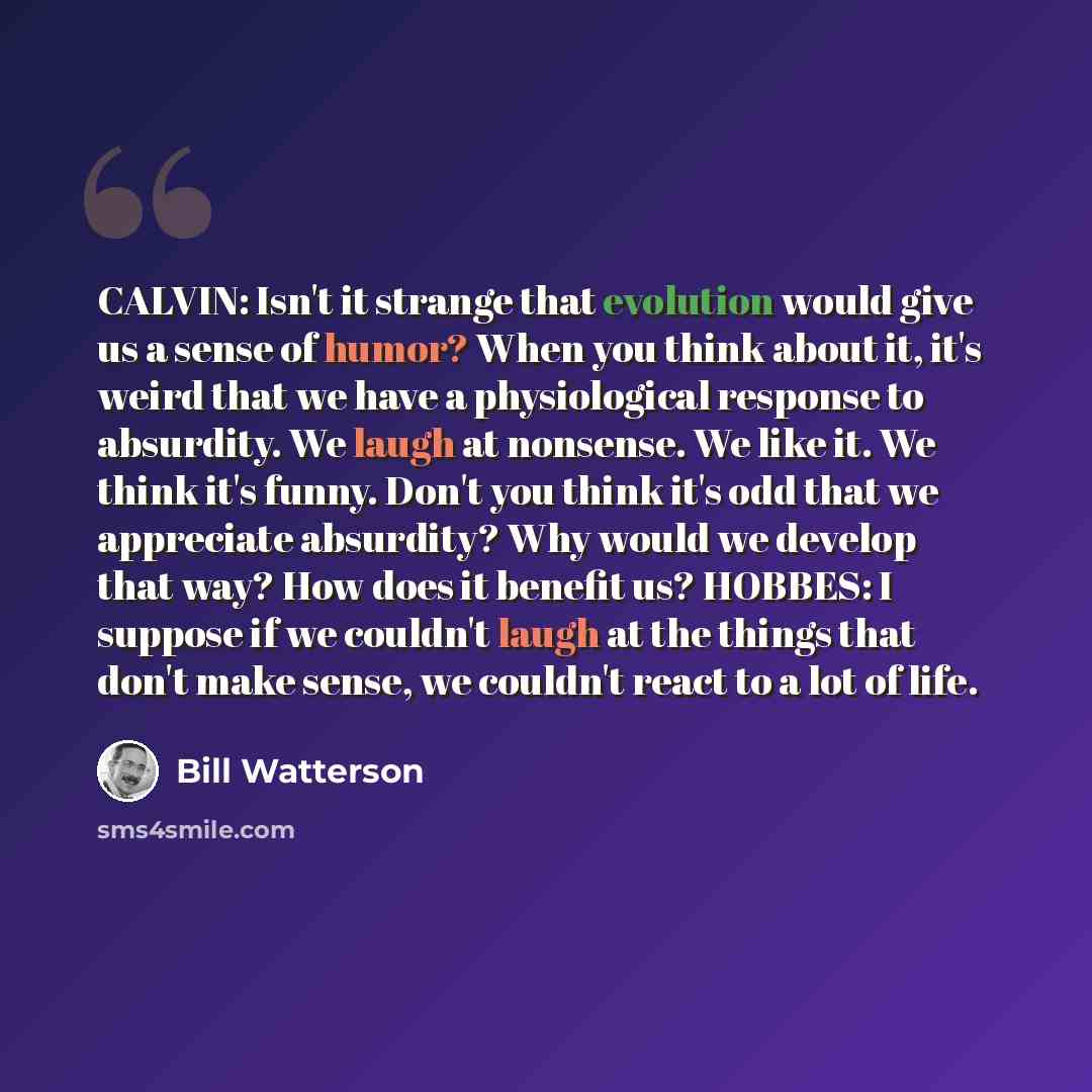 “CALVIN: Isn't it strange that evolution would give us a sense of humor? When you think about it, it's weird that we have a physiological response to absurdity. We laugh at nonsense. We like it. We think it's funny. Don't you think it's odd that we appreciate absurdity? Why would we develop that…” quote by Bill Watterson