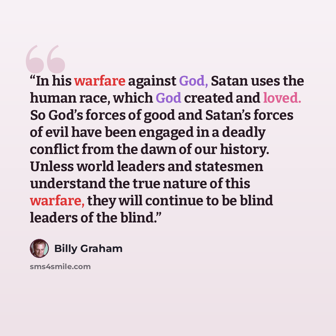 “In his warfare against God, Satan uses the human race, which God created and loved. So God’s forces of good and Satan’s forces of evil have been engaged in a deadly conflict from the dawn of our history. Unless world leaders and statesmen understand the true nature of this warfare, they will…” quote by Billy Graham