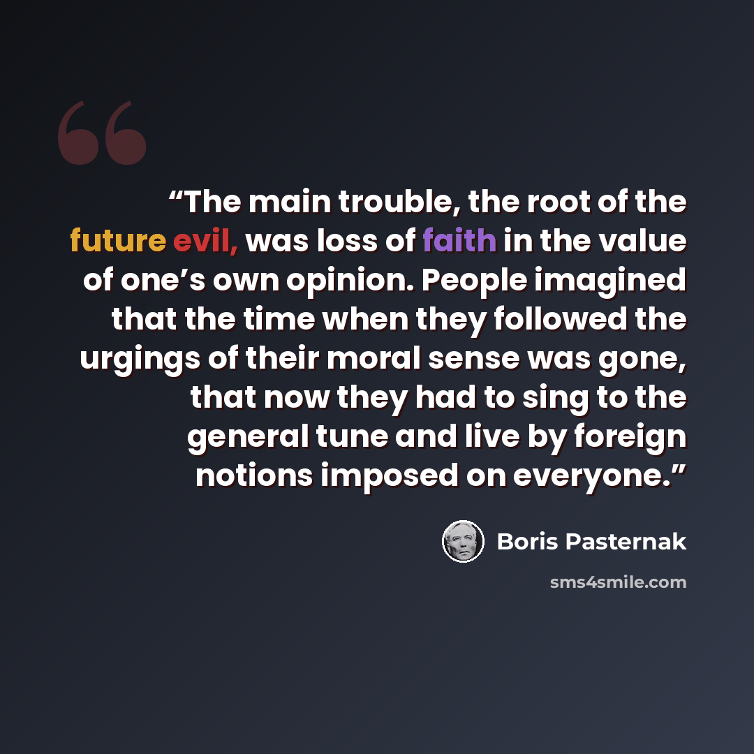 “The main trouble, the root of the future evil, was loss of faith in the value of one’s own opinion. People imagined that the time when they followed the urgings of their moral sense was gone, that now they had to sing to the general tune and live by foreign notions imposed on everyone.” quote by Boris Pasternak