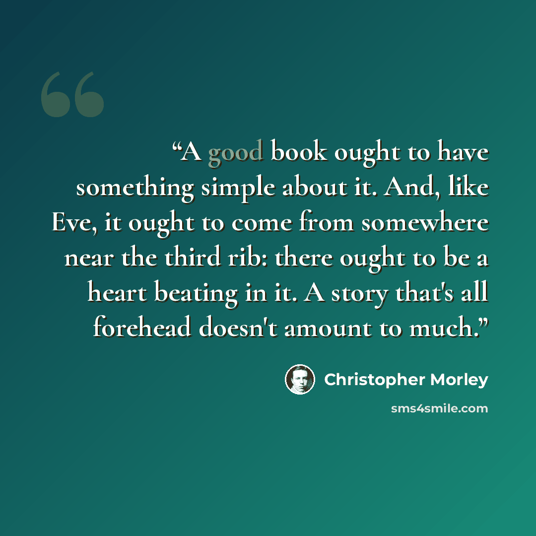 “A good book ought to have something simple about it. And, like Eve, it ought to come from somewhere near the third rib: there ought to be a heart beating in it. A story that's all forehead doesn't amount to much.” quote by Christopher Morley