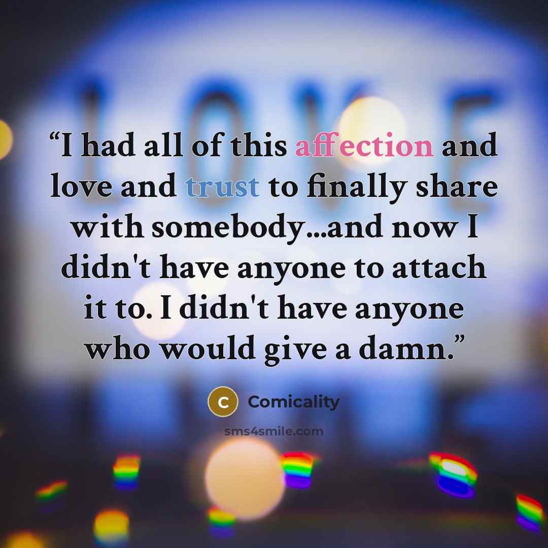 “I had all of this affection and love and trust to finally share with somebody...and now I didn't have anyone to attach it to. I didn't have anyone who would give a damn.” quote by Comicality