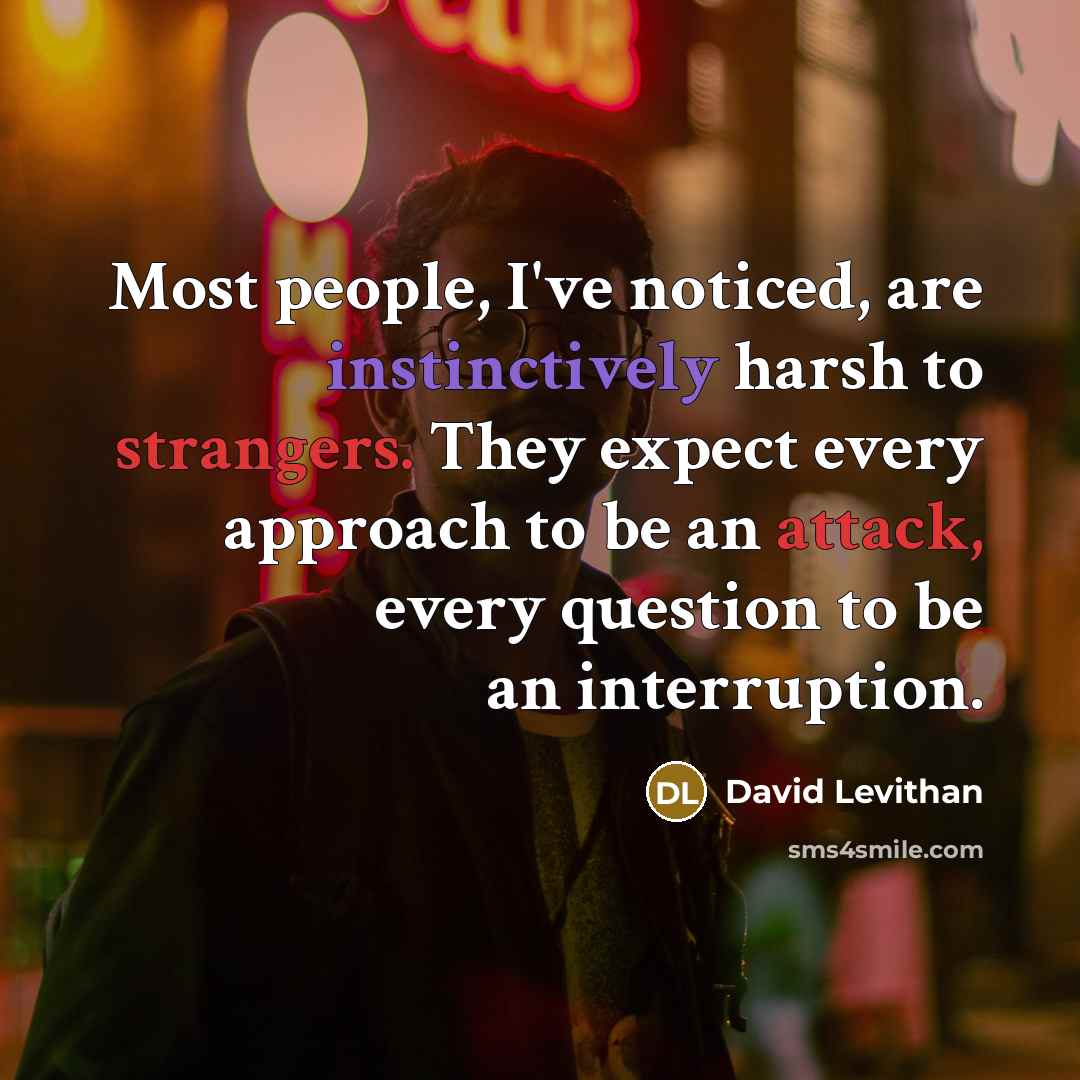 “Most people, I've noticed, are instinctively harsh to strangers. They expect every approach to be an attack, every question to be an interruption.” quote by David Levithan