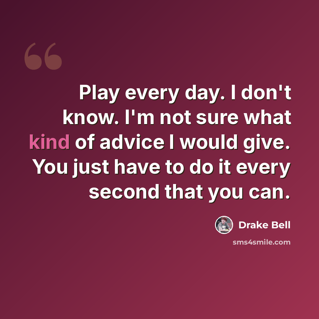 “Play every day. I don't know. I'm not sure what kind of advice I would give. You just have to do it every second that you can.” quote by Drake Bell