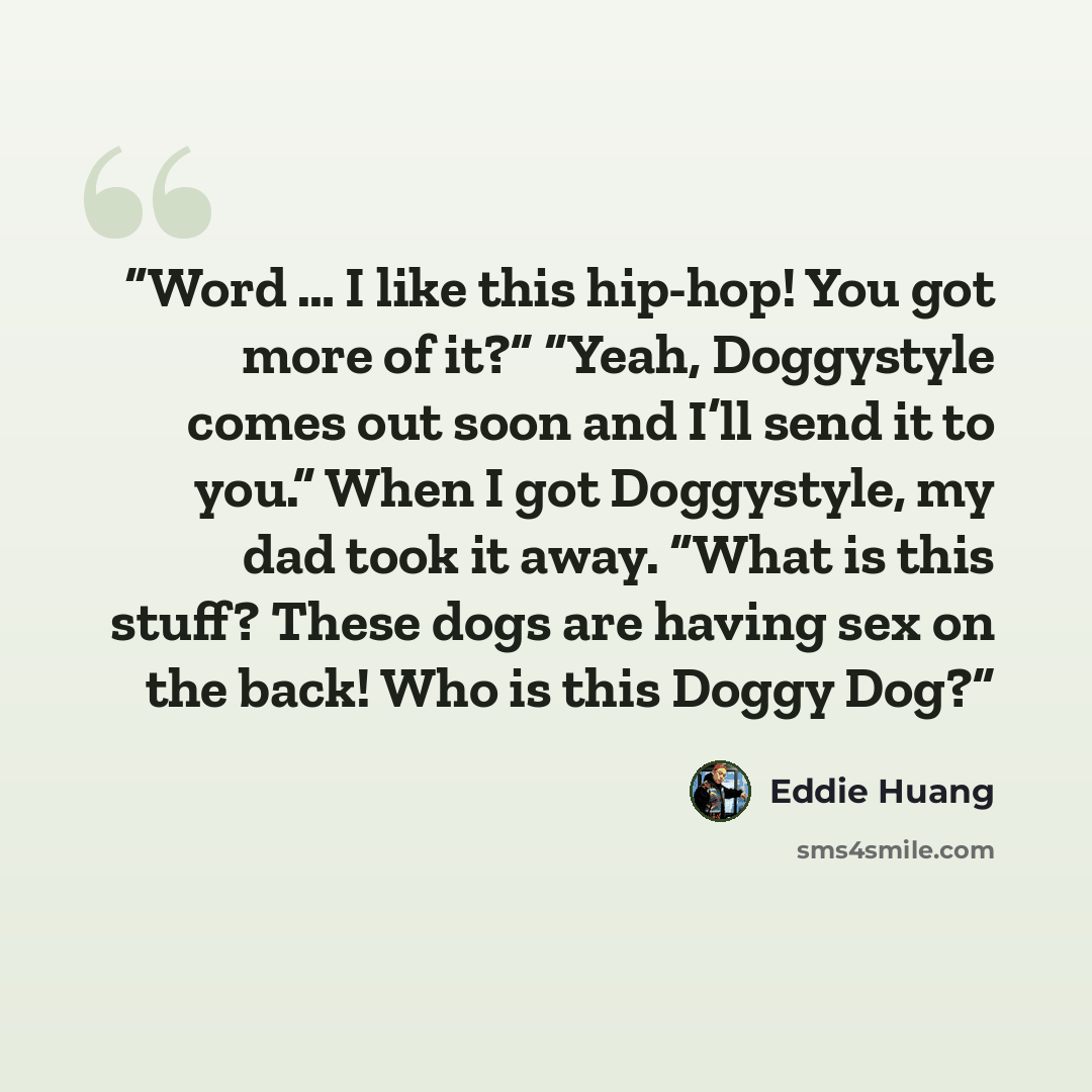 “Word … I like this hip-hop! You got more of it?” “Yeah, Doggystyle comes out soon and I’ll send it to you.” When I got Doggystyle, my dad took it away. “What is this stuff? These dogs are having sex on the back! Who is this Doggy Dog?” quote by Eddie Huang