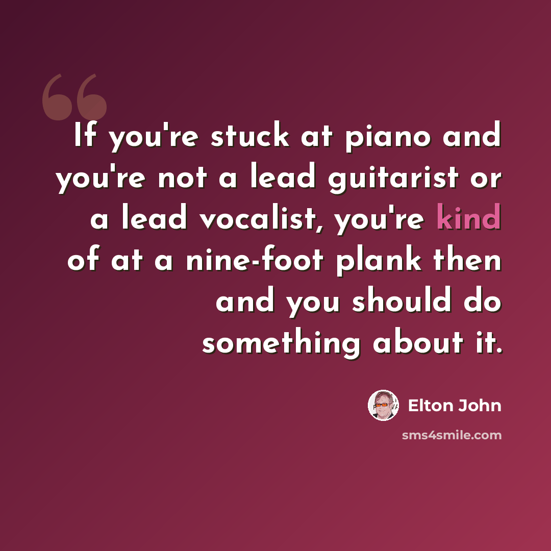 “If you're stuck at piano and you're not a lead guitarist or a lead vocalist, you're kind of at a nine-foot plank then and you should do something about it.” quote by Elton John