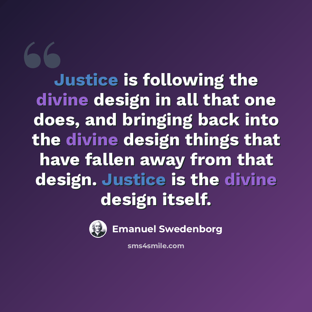 “Justice is following the divine design in all that one does, and bringing back into the divine design things that have fallen away from that design. Justice is the divine design itself.” quote by Emanuel Swedenborg