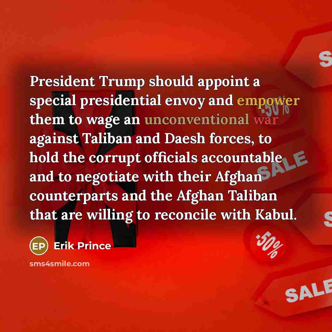“President Trump should appoint a special presidential envoy and empower them to wage an unconventional war against Taliban and Daesh forces, to hold the corrupt officials accountable and to negotiate with their Afghan counterparts and the Afghan Taliban that are willing to reconcile with Kabul.” quote by Erik Prince