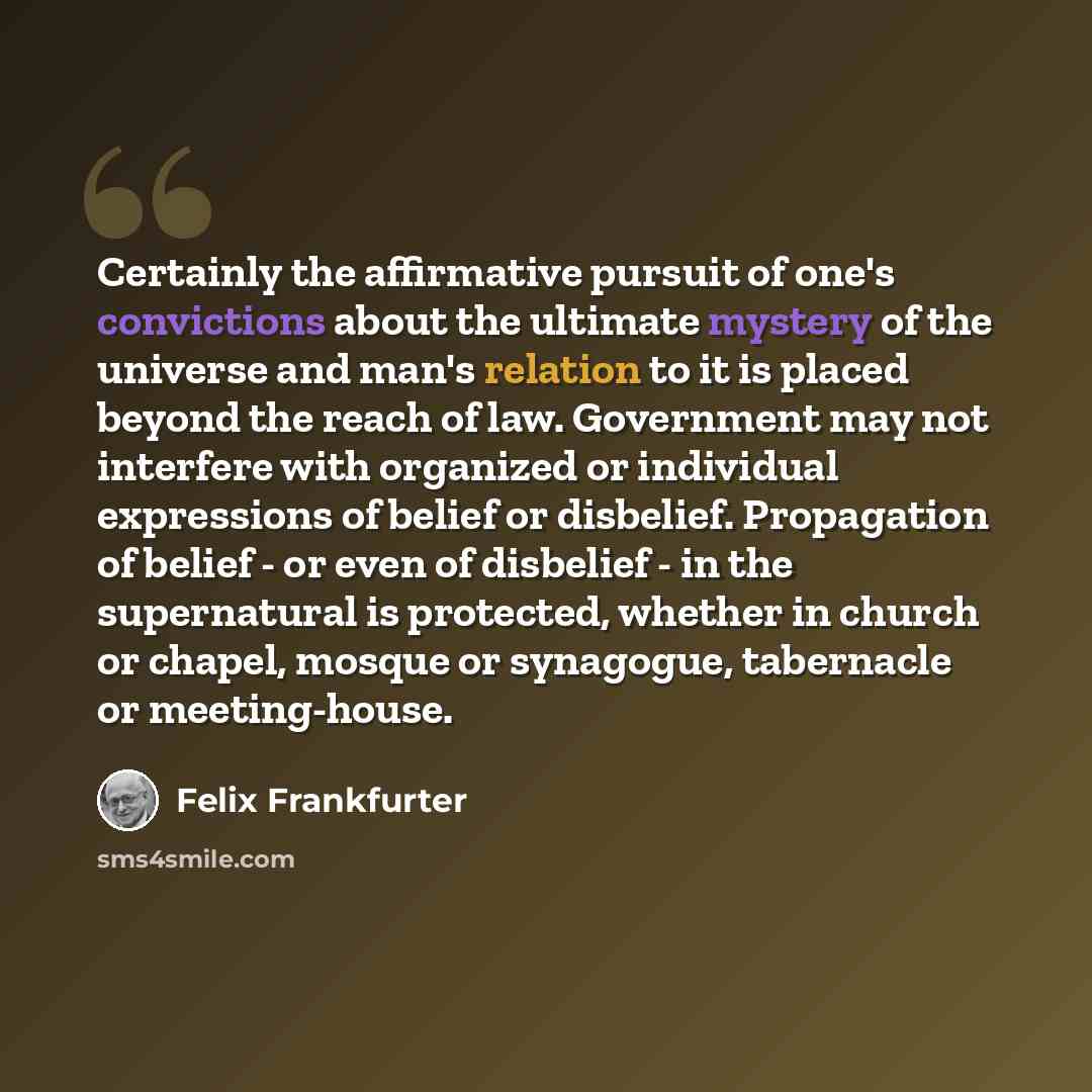 “Certainly the affirmative pursuit of one's convictions about the ultimate mystery of the universe and man's relation to it is placed beyond the reach of law. Government may not interfere with organized or individual expressions of belief or disbelief. Propagation of belief - or even of disbelief…” quote by Felix Frankfurter