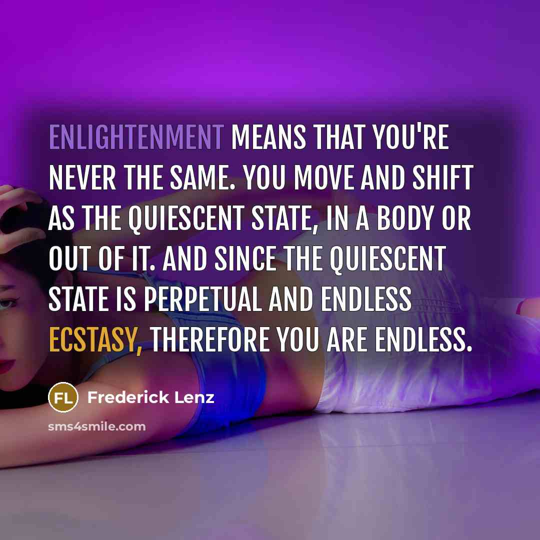 “Enlightenment means that you're never the same. You move and shift as the quiescent state, in a body or out of it. And since the quiescent state is perpetual and endless ecstasy, therefore you are endless.” quote by Frederick Lenz