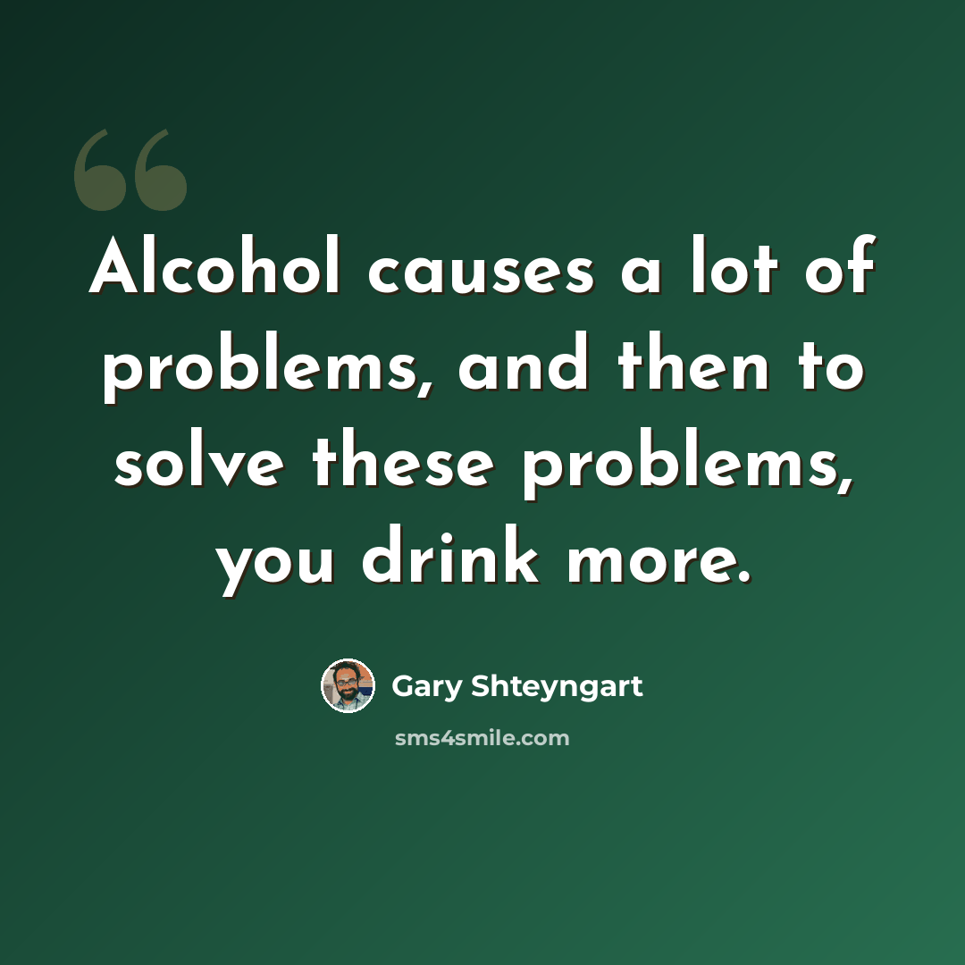 “Alcohol causes a lot of problems, and then to solve these problems, you drink more.” quote by Gary Shteyngart