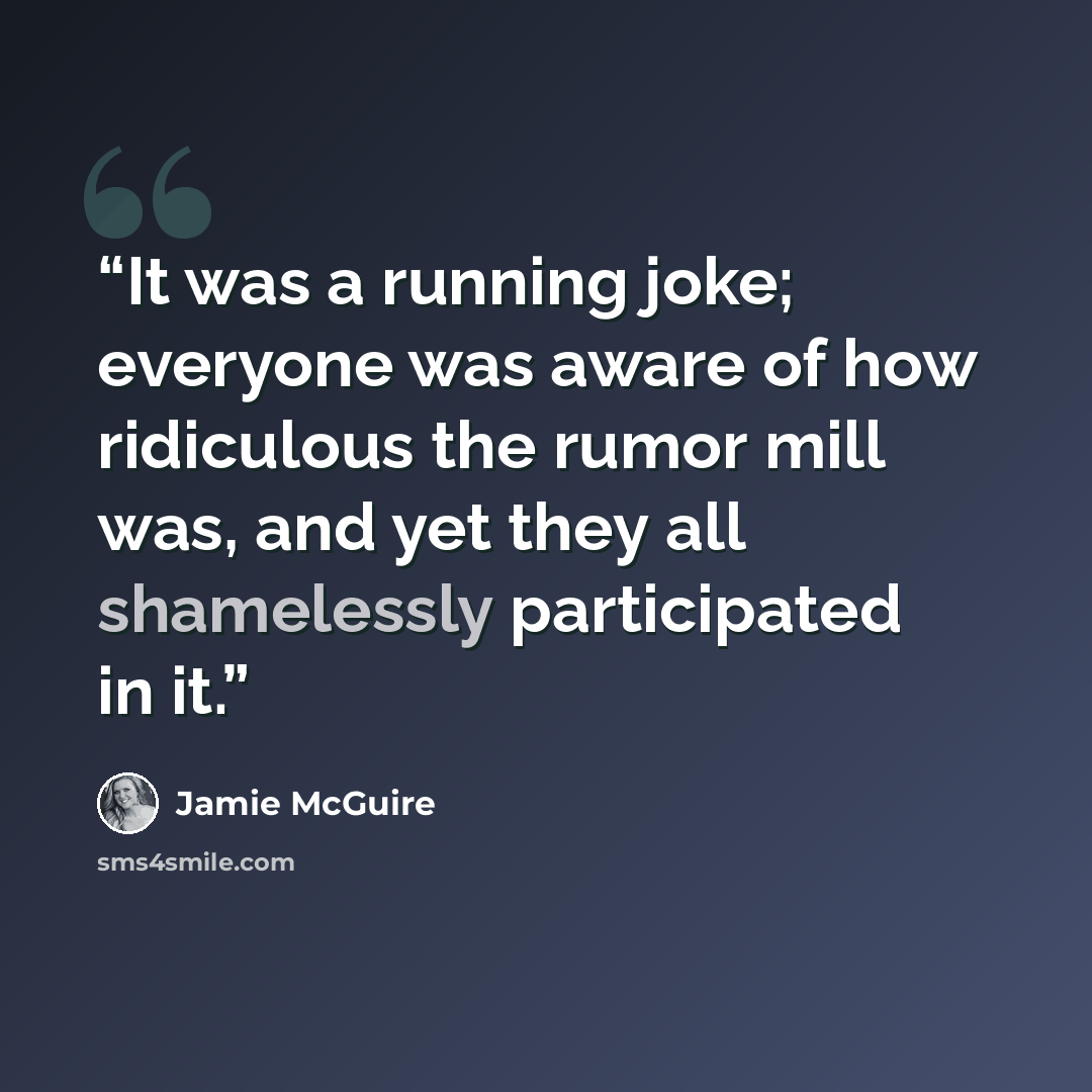 “It was a running joke; everyone was aware of how ridiculous the rumor mill was, and yet they all shamelessly participated in it.” quote by Jamie McGuire