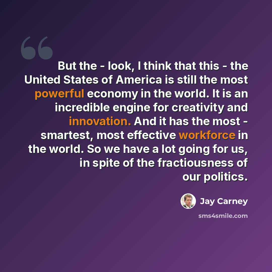 “But the - look, I think that this - the United States of America is still the most powerful economy in the world. It is an incredible engine for creativity and innovation. And it has the most - smartest, most effective workforce in the world. So we have a lot going for us, in spite of the…” quote by Jay Carney