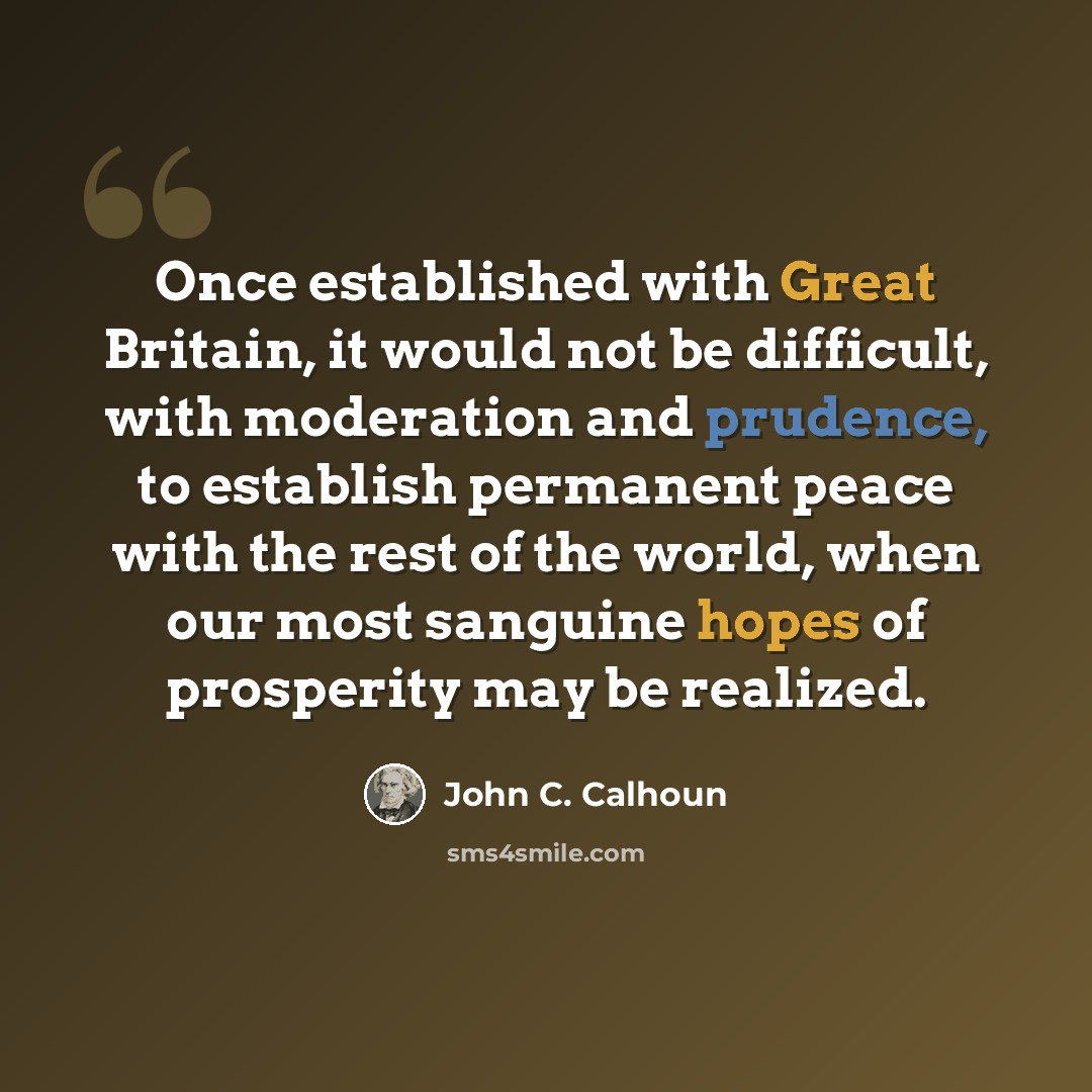 “Once established with Great Britain, it would not be difficult, with moderation and prudence, to establish permanent peace with the rest of the world, when our most sanguine hopes of prosperity may be realized.” quote by John C. Calhoun