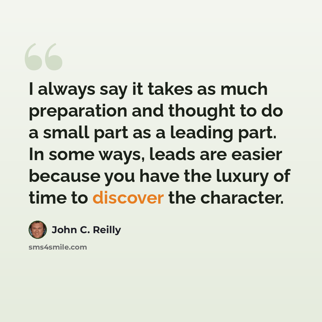 “I always say it takes as much preparation and thought to do a small part as a leading part. In some ways, leads are easier because you have the luxury of time to discover the character.” quote by John C. Reilly