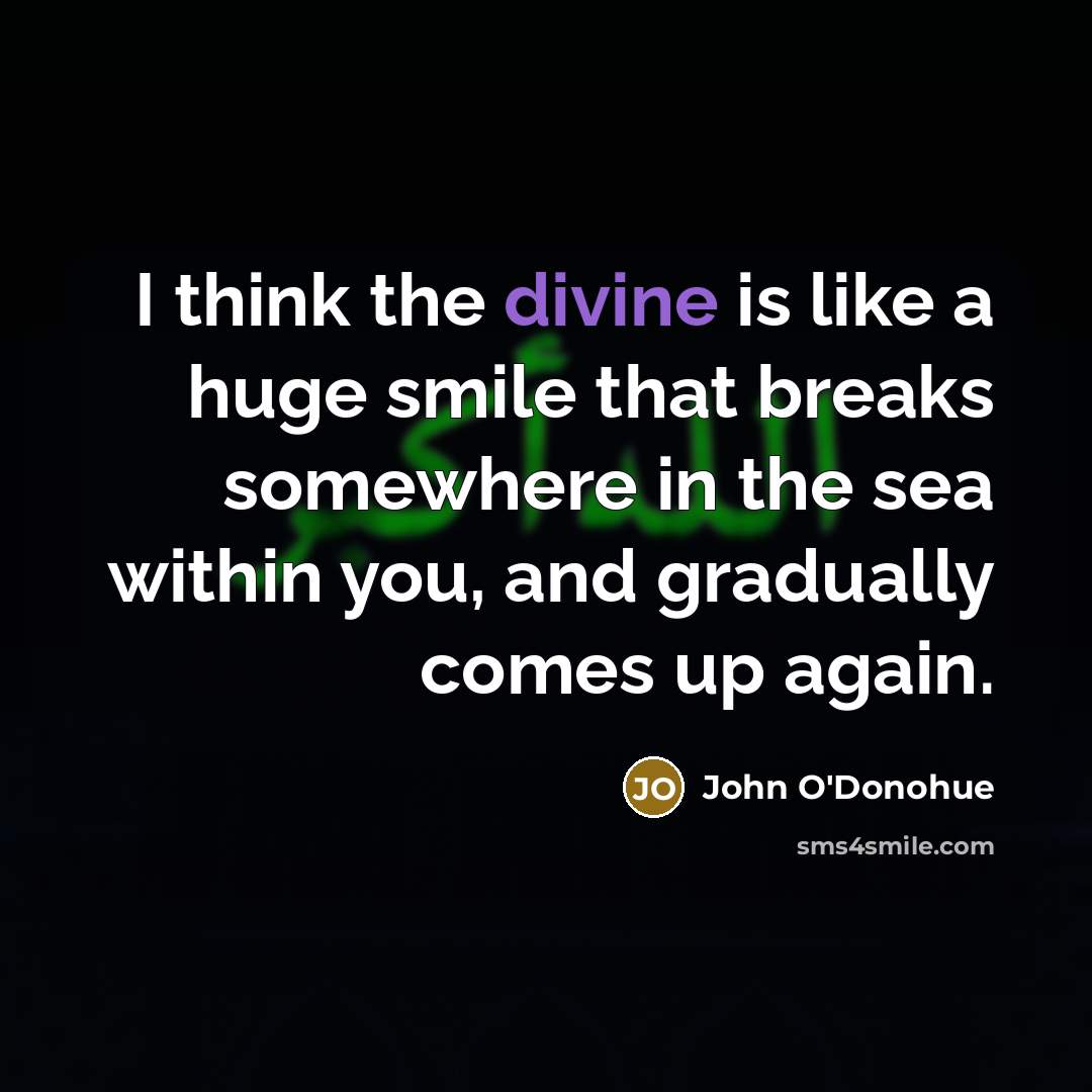 “I think the divine is like a huge smile that breaks somewhere in the sea within you, and gradually comes up again.” quote by John O'Donohue