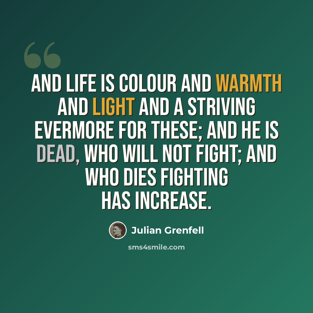 “And Life is Colour and Warmth and Light and a striving evermore for these; and he is dead, who will not fight; and who dies fighting has increase.” quote by Julian Grenfell